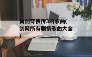仙剑奇侠传3的歌曲(剑网所有剧情歌曲大全)