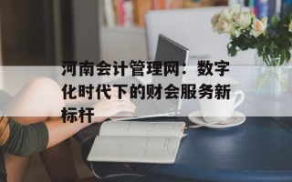 河南会计管理网：数字化时代下的财会服务新标杆