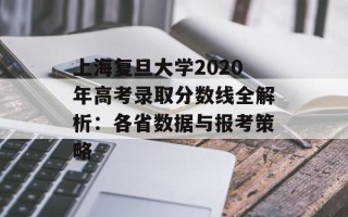 上海复旦大学2020年高考录取分数线全解析：各省数据与报考策略