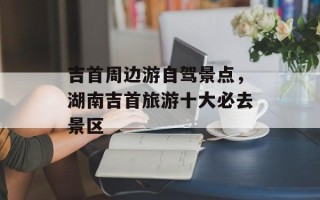 吉首周边游自驾景点，湖南吉首旅游十大必去景区