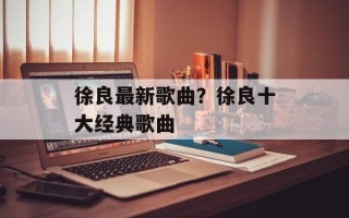 徐良最新歌曲？徐良十大经典歌曲