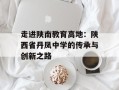 走进陕南教育高地：陕西省丹凤中学的传承与创新之路