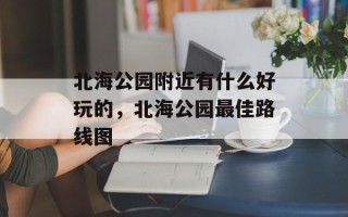 北海公园附近有什么好玩的，北海公园最佳路线图