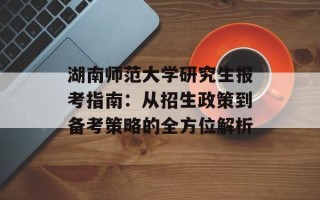 湖南师范大学研究生报考指南：从招生政策到备考策略的全方位解析