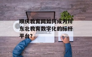 顺庆教育网如何成为川东北教育数字化的标杆平台？