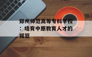 郑州师范高等专科学校：培育中原教育人才的摇篮