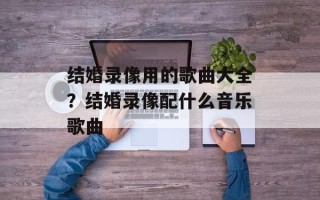 结婚录像用的歌曲大全？结婚录像配什么音乐歌曲