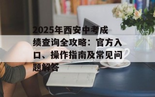 2025年西安中考成绩查询全攻略：官方入口、操作指南及常见问题解答