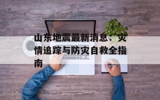 山东地震最新消息：灾情追踪与防灾自救全指南