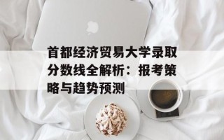 首都经济贸易大学录取分数线全解析：报考策略与趋势预测