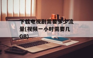 下载电视剧需要多少流量(视频一小时需要几GB)