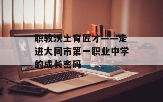 职教沃土育匠才——走进大同市第一职业中学的成长密码