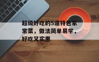 超级好吃的5道特色家常菜，做法简单易学，好吃又实惠