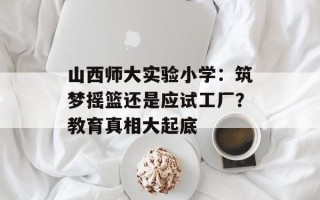 山西师大实验小学：筑梦摇篮还是应试工厂？教育真相大起底