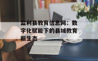 监利县教育信息网：数字化赋能下的县域教育新生态