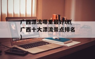 广西漂流哪里最好玩(广西十大漂流景点排名)