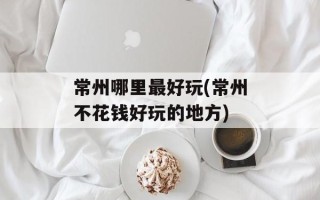 常州哪里最好玩(常州不花钱好玩的地方)