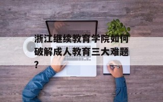 浙江继续教育学院如何破解成人教育三大难题？