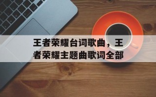 王者荣耀台词歌曲，王者荣耀主题曲歌词全部