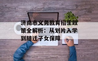 济南市义务教育招生政策全解析：从划片入学到随迁子女保障