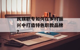 民族职专如何在乡村振兴中打造特色职教品牌？