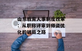 山东教育人事制度改革：从职称评审到师资优化的破局之路