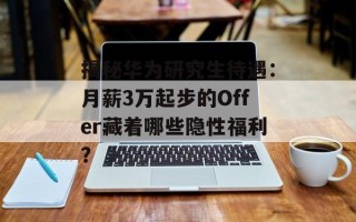 揭秘华为研究生待遇：月薪3万起步的Offer藏着哪些隐性福利？