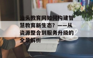 汕头教育网如何构建智慧教育新生态？——从资源整合到服务升级的全景解析