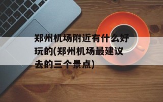 郑州机场附近有什么好玩的(郑州机场最建议去的三个景点)
