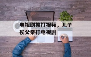 电视剧挨打视频，儿子挨父亲打电视剧