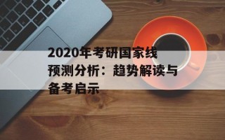 2020年考研国家线预测分析：趋势解读与备考启示