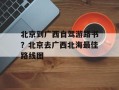 北京到广西自驾游路书？北京去广西北海最佳路线图