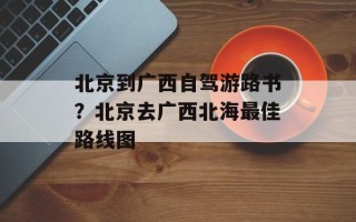 北京到广西自驾游路书？北京去广西北海最佳路线图
