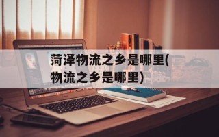 菏泽物流之乡是哪里(物流之乡是哪里)
