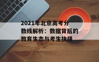 2021年北京高考分数线解析：数据背后的教育生态与考生抉择