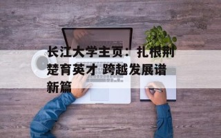 长江大学主页：扎根荆楚育英才 跨越发展谱新篇