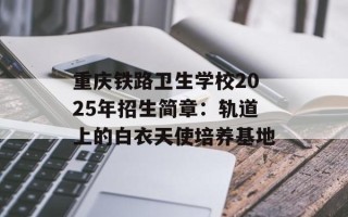 重庆铁路卫生学校2025年招生简章：轨道上的白衣天使培养基地