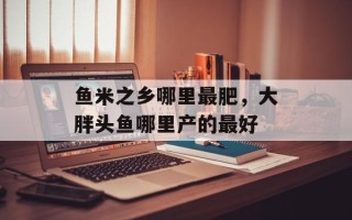 鱼米之乡哪里最肥，大胖头鱼哪里产的最好