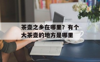 茶壶之乡在哪里？有个大茶壶的地方是哪里