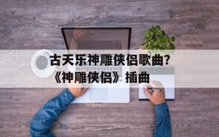 古天乐神雕侠侣歌曲？《神雕侠侣》插曲