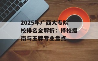 2025年广西大专院校排名全解析：择校指南与王牌专业盘点