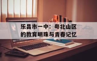 乐昌市一中：粤北山区的教育明珠与青春记忆