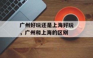 广州好玩还是上海好玩，广州和上海的区别