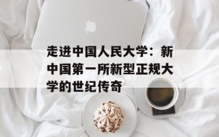 走进中国人民大学：新中国第一所新型正规大学的世纪传奇