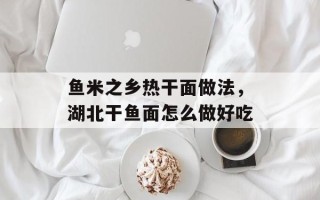 鱼米之乡热干面做法，湖北干鱼面怎么做好吃