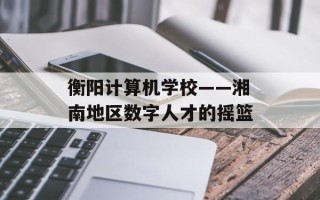 衡阳计算机学校——湘南地区数字人才的摇篮