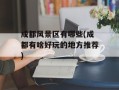 成都风景区有哪些(成都有啥好玩的地方推荐)