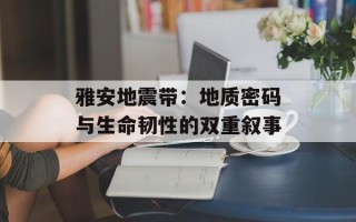 雅安地震带：地质密码与生命韧性的双重叙事