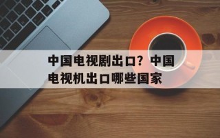 中国电视剧出口？中国电视机出口哪些国家
