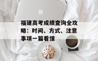 福建高考成绩查询全攻略：时间、方式、注意事项一篇看懂